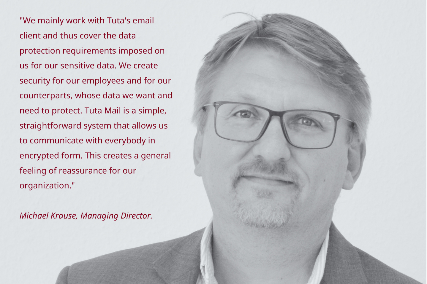 Image of Managing Director Michael Krause with quote: We mainly work with Tuta's mail client and thus cover the data protection requirements imposed on us for our sensitive data. We create security for our employees and for our counterparts,
whose data we want and need to protect. Tuta Mail is a simple, straightforward system that allows us to communicate with everybody in encrypted form. This creates a general feeling of reassurance for our organization.