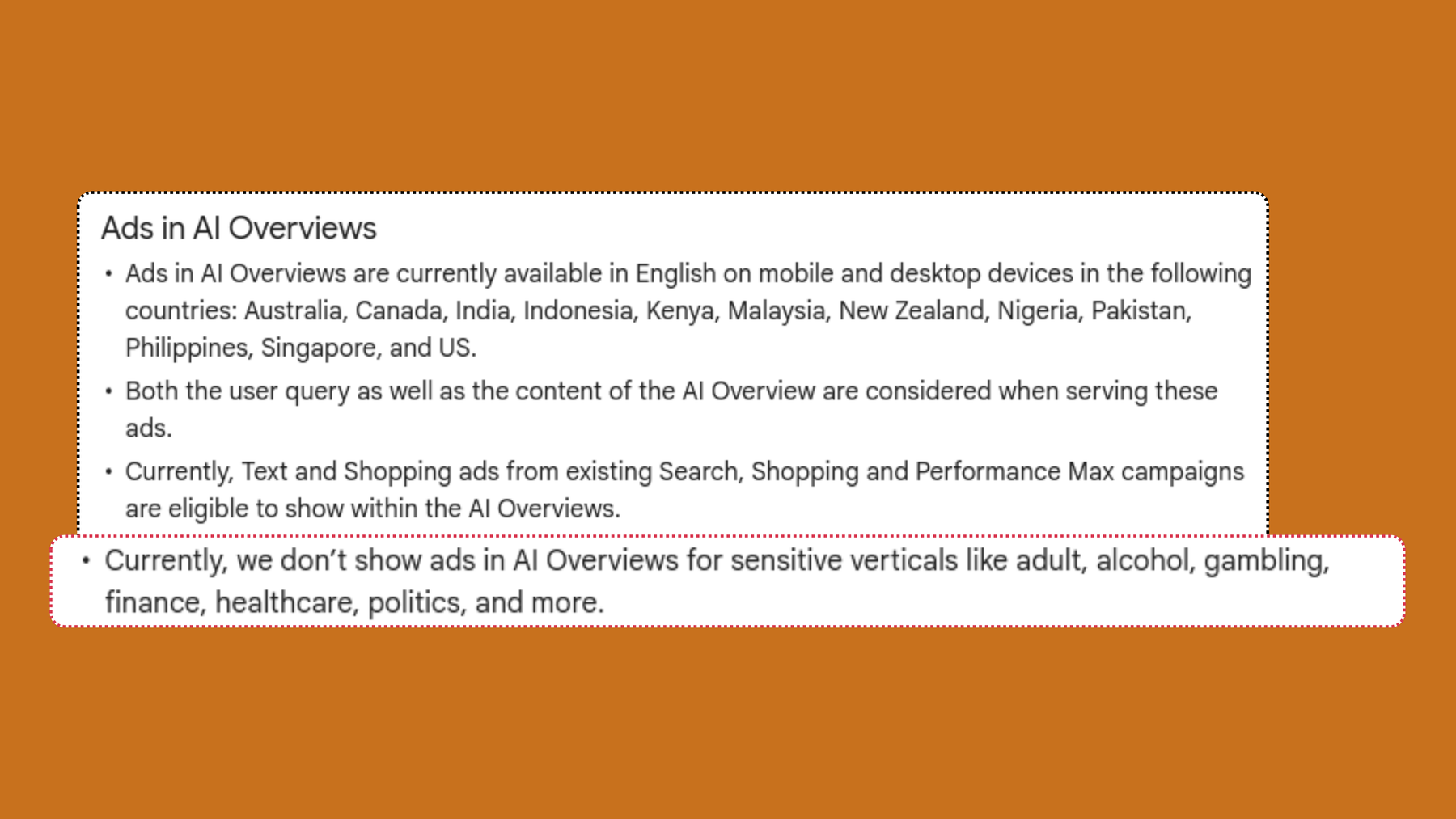 Screenshot of Google Ads help: Ads in AI Overviews are currently available in English on mobile and desktop devices in the following countries: Australia, Canada, India, Indonesia, Kenya, Malaysia, New Zealand, Nigeria, Pakistan, Philippines, Singapore, and US.Both the user query as well as the content of the AI Overview are considered when serving these ads. Currently, Text and Shopping ads from existing Search, Shopping and Performance Max campaigns are eligible to show within the AI Overviews. Currently, we don’t show ads in AI Overviews for sensitive verticals like adult, alcohol, gambling, finance, healthcare, politics, and more.