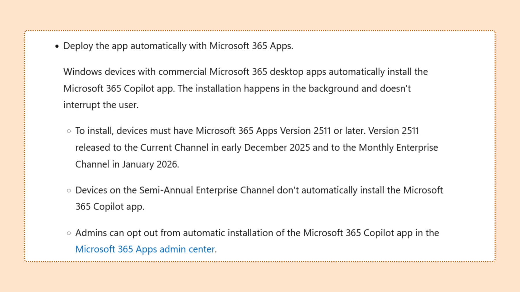 Screenshot from Deploy Microsoft 365 Copilot app FAQ: Deploy the app automatically with Microsoft 365 Apps. Windows devices with commercial Microsoft 365 desktop apps automatically install the Microsoft 365 Copilot app. The installation happens in the background and doesn’t interrupt the user.To install, devices must have Microsoft 365 Apps Version 2511 or later. Version 2511 released to the Current Channel in early December 2025 and to the Monthly Enterprise Channel in January 2026. Devices on the Semi-Annual Enterprise Channel don’t automatically install the Microsoft 365 Copilot app. Admins can opt out from automatic installation of the Microsoft 365 Copilot app in the Microsoft 365 Apps admin center.