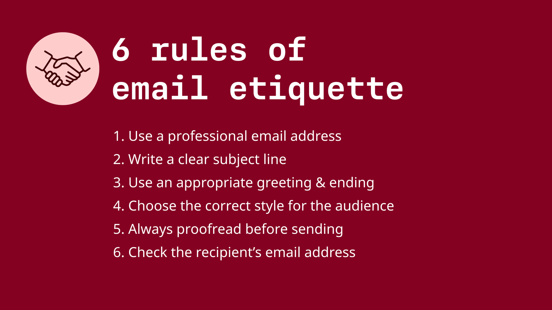 Email etiquette quick summary: use a professional email address, clear subject line, appropriate greeting & ending, choose the correct style for the audience, always proofread before sending, check the recipient’s email address