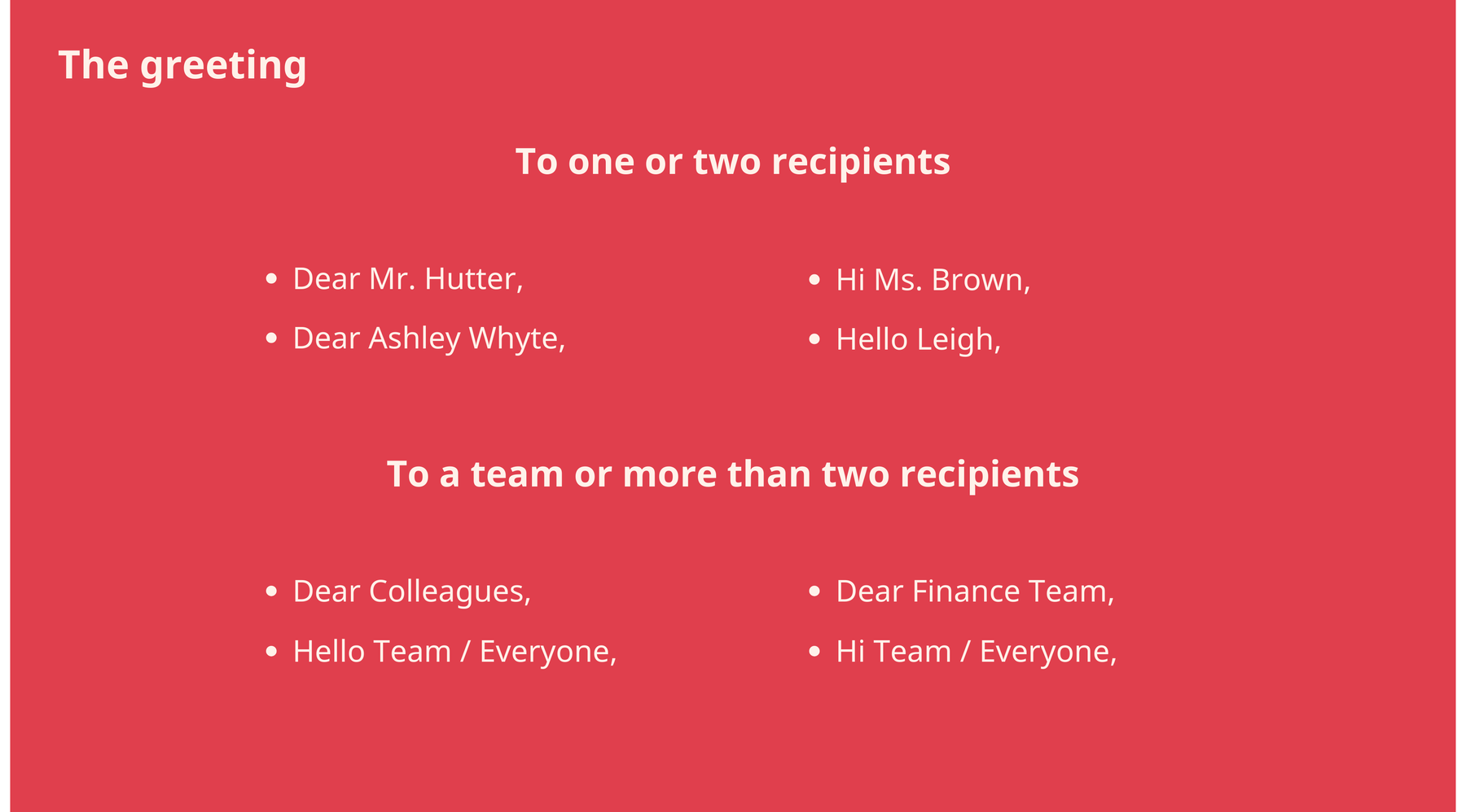 Email greeting to one or more recipients: Dear, Hello, Hi. Email greeting to a team or more than two recipients: Dear Colleagues, Hello Team.