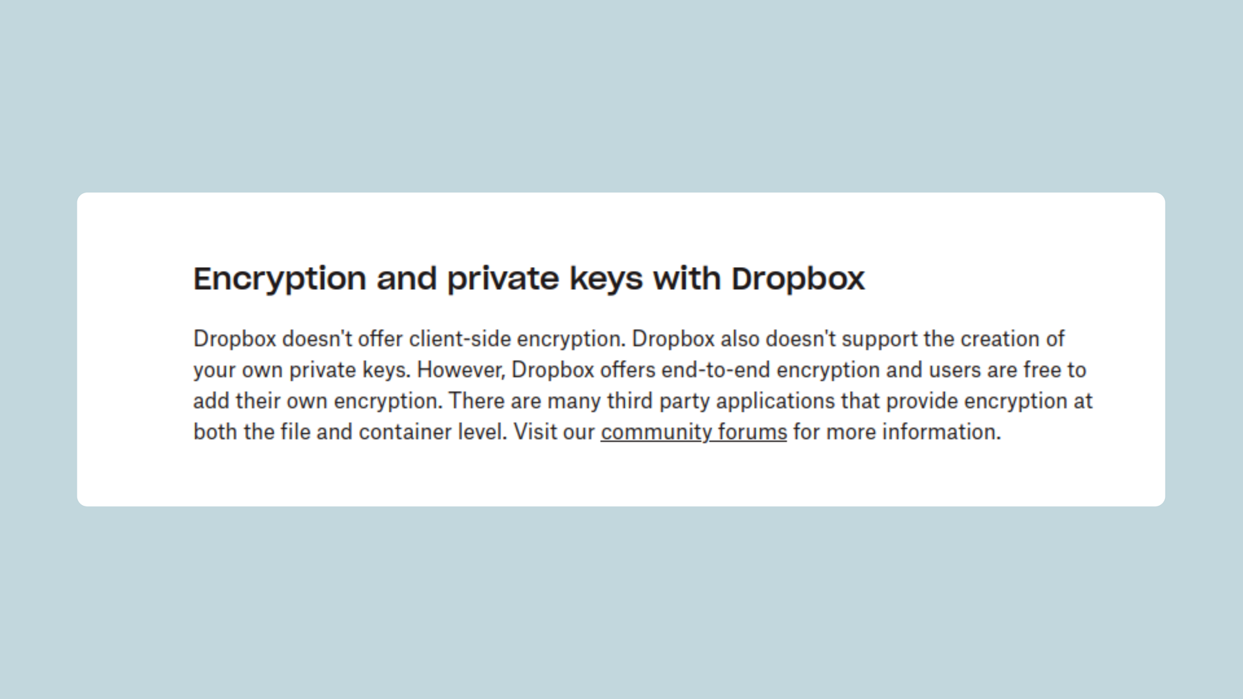 Screenshot from Dropbox website: Encryption and private keys with Dropbox: Dropbox doesn’t offer client-side encryption.Dropbox also doesn’t support the creation of your own private keys. However, Dropbox offers end-to-end encryption and users are free to add their own encryption.