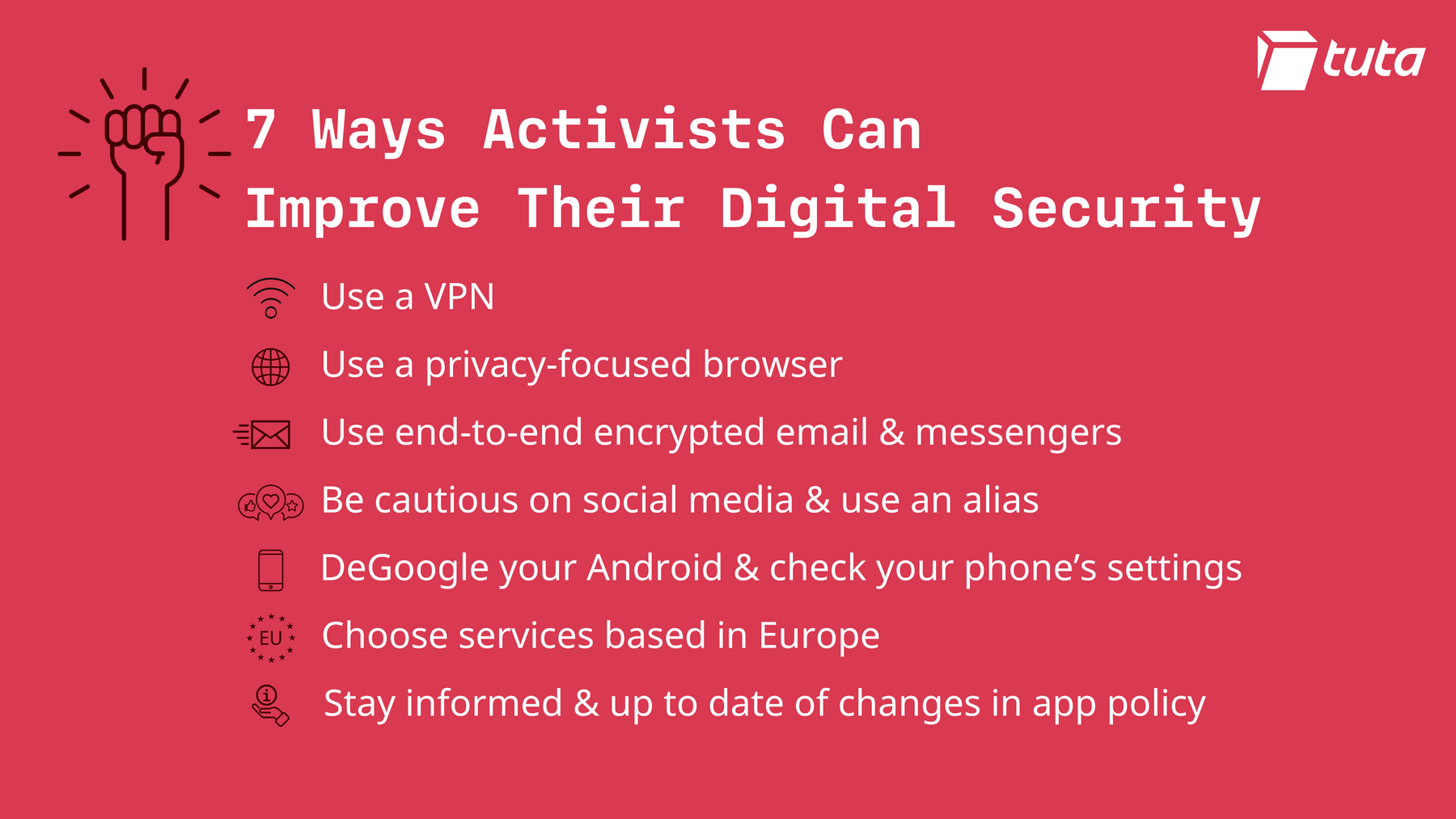 7 ways activists can improve their digital security: use a vpn, use a privacy focused browser, use end-to-end encrypted email and messengers, use an alias on social media, deGoogle your Android device, choose services based in Europe and stay up to date and informed of changes in app policy.