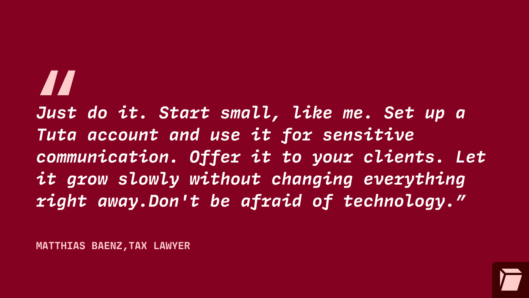 Just do it. Start small, like me. Set up a Tuta account and use it for sensitive communication.Offer it to your clients. Let it grow slowly without changing everything right away. Don't be afraid of technology.