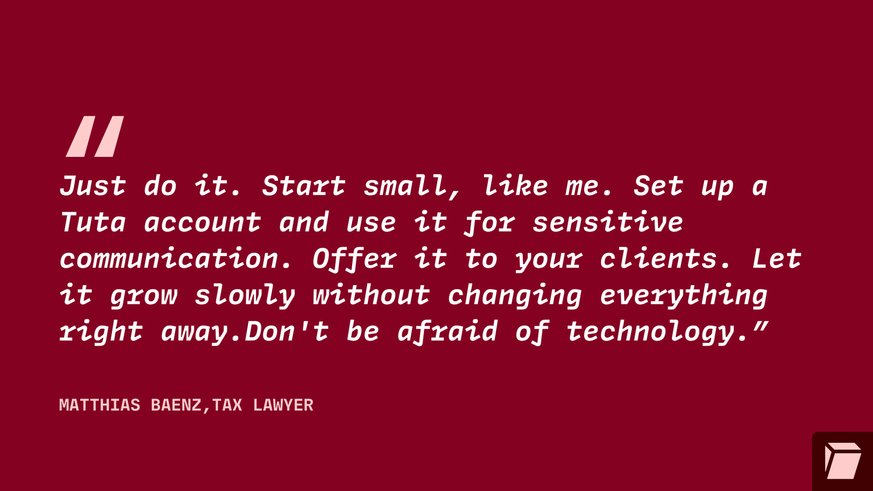 Just do it. Start small, like me. Set up a Tuta account and use it for sensitive communication.Offer it to your clients. Let it grow slowly without changing everything right away. Don’t be afraid of technology.