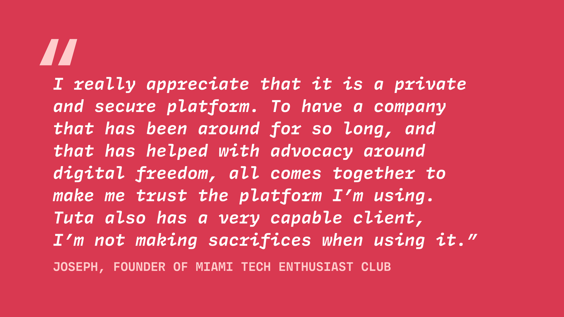 Joseph the founder of MTEC says, "I really appreciate that it is a private and secure platform. To have a company that has been around for so long, and that has helped with advocacy around digital freedom, all comes together to make me trust the platform I’m using. Tuta also has a very capable client".