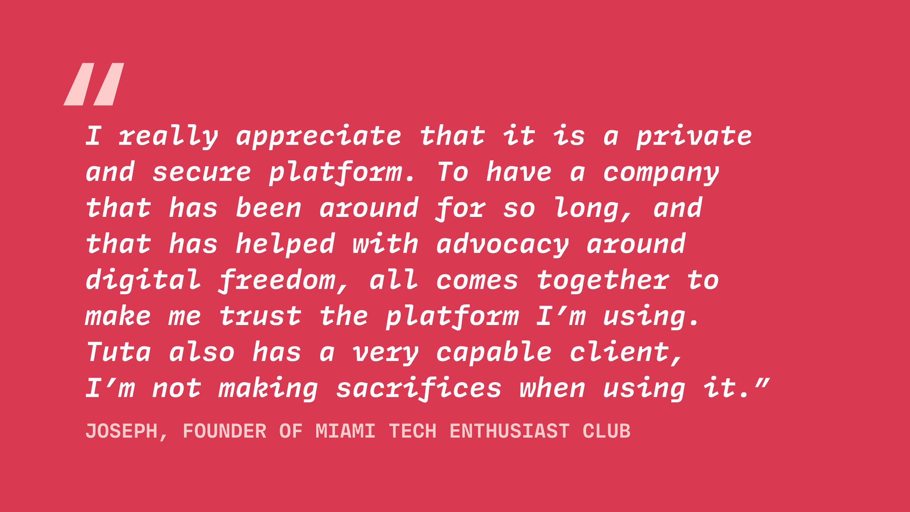 Joseph the founder of MTEC says, “I really appreciate that it is a private and secure platform. To have a company that has been around for so long, and that has helped with advocacy around digital freedom, all comes together to make me trust the platform I’m using. Tuta also has a very capable client”.