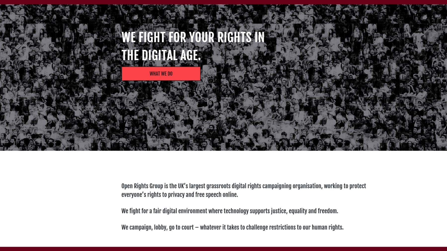Screenshot of the Open Rights Group website: We fight for your rights in the digital age. Open Rights Group is the UK’s largest grassroots digital rights campaigning organisation, working to protect everyone’s rights to privacy and free speech online.
We fight for a fair digital environment where technology supports justice, equality and freedom. We campaign, lobby, go to court – whatever it takes to challenge restrictions to our human rights.