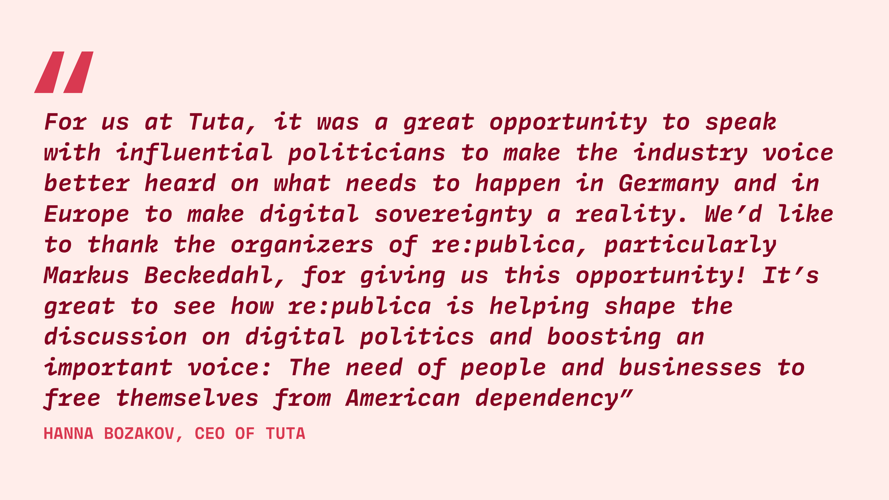 The quote states: For us at Tuta, it was a great opportunity to speak with influential politicians to make the industry voice better heard on what needs to happen in Germany and in Europe to make digital sovereignty a reality. We’d like to thank the organizers of re:publica, particularly Markus Beckedahl, for giving us this opportunity! It’s great to see how re:publica is helping shape the discussion on digital politics and boosting an important voice: The need of people and businesses to free themselves from American dependency .