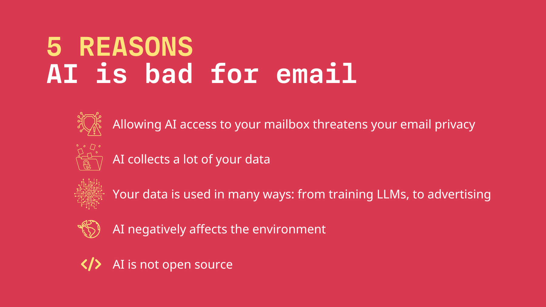 5 reasons AI is bad for email: Allowing AI access to your mailbox threatens your email privacy. AI collects a lot of your data. Your data is used in many ways: from training LLMs to advertising. AI negatively affects the environment. AI is not open source.