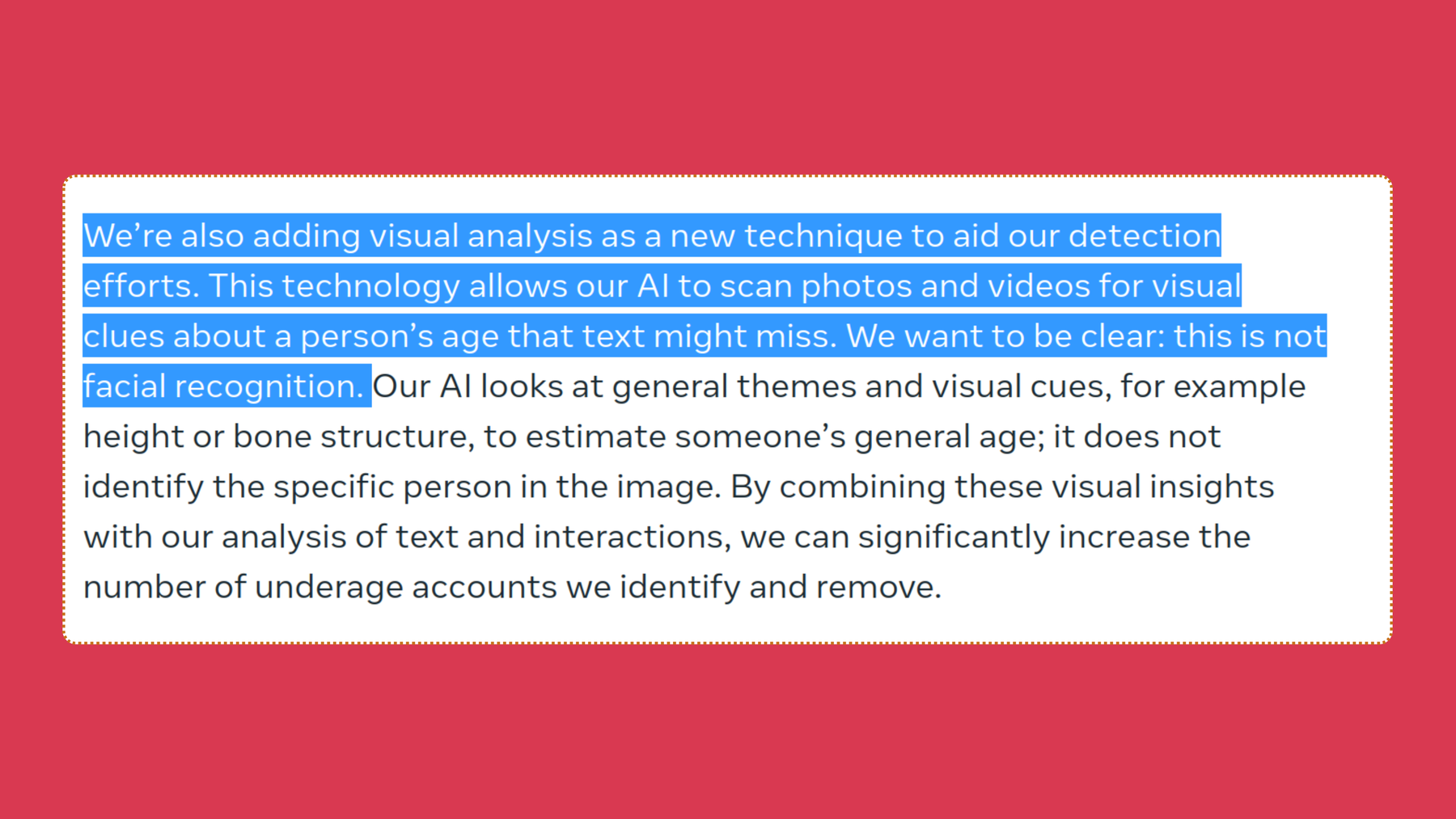 Screenshot of Meta’s blog post, “We’re also adding visual analysis as a new technique to aid our detection efforts. This technology allows our AI to scan photos and videos for visual clues about a person’s age that text might miss. We want to be clear: this is not facial recognition. Our AI looks at general themes and visual cues, for example height or bone structure, to estimate someone’s general age; it does not identify the specific person in the image. By combining these visual insights with our analysis of text and interactions, we can significantly increase the number of underage accounts we identify and remove.”