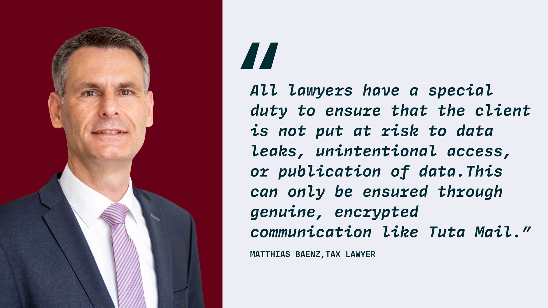 Quote by Matthias Baenz, Tax Lawyer, “All lawyers have a special duty to ensure that the client is not put at risk to data leaks, unintentional access, or publication of data.This can only be ensured through genuine, encrypted communication like Tuta Mail.”