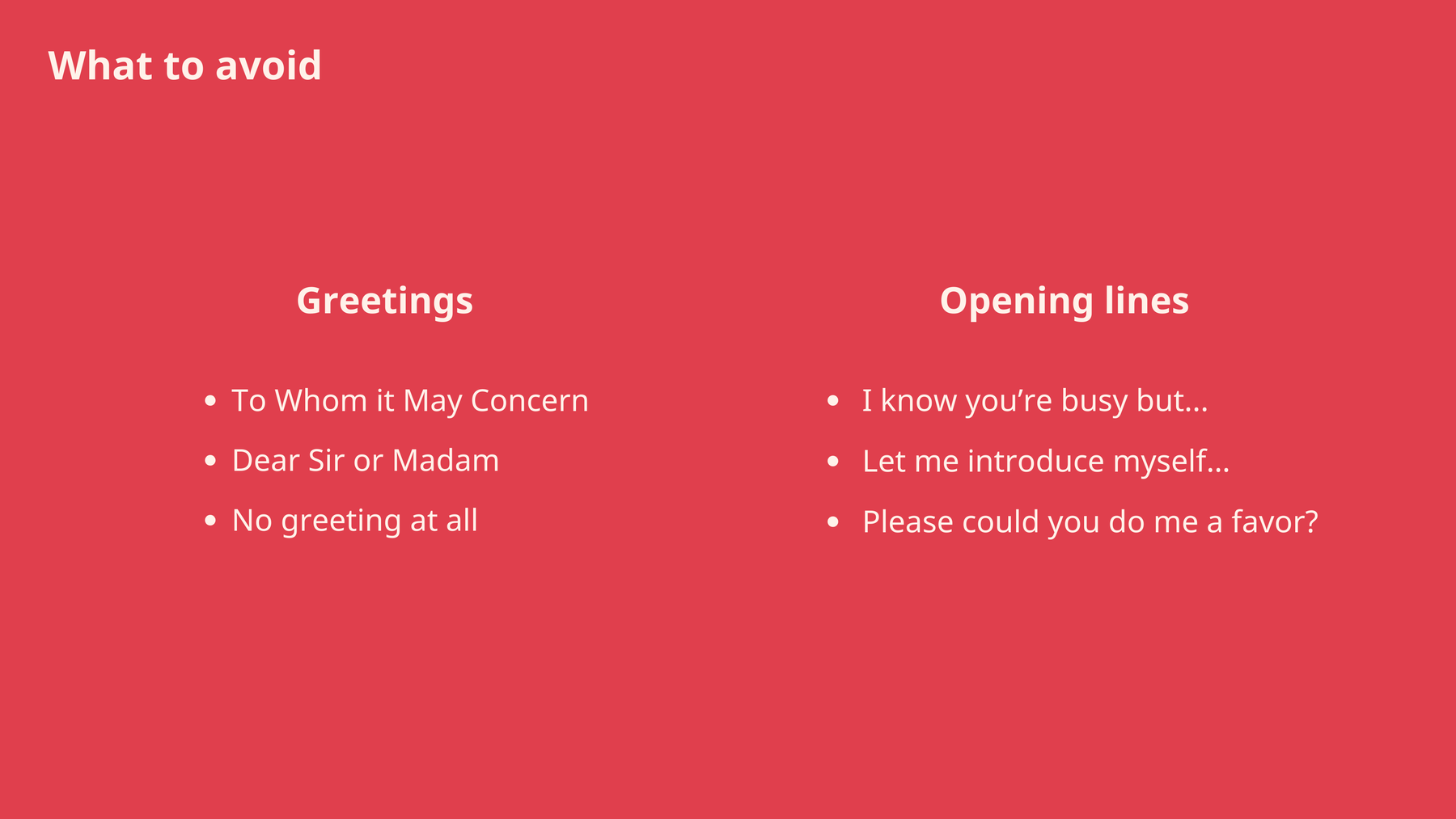 Greetings to avoid when writing an email: To Whom It May Concern. Opening Lines to avoid: I know you’re busy but..